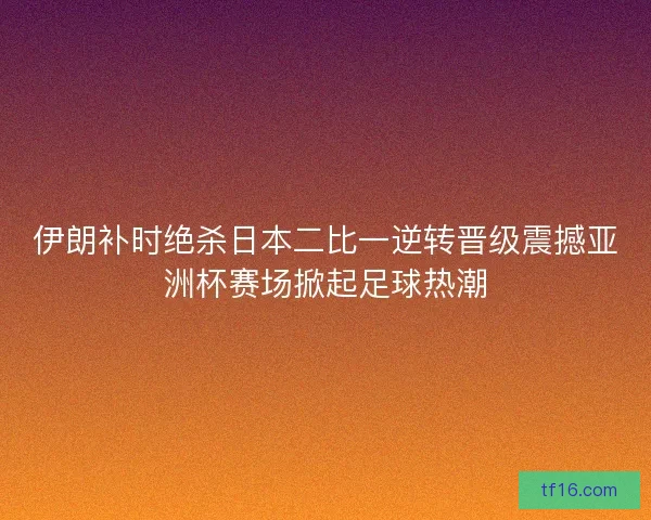 伊朗补时绝杀日本二比一逆转晋级震撼亚洲杯赛场掀起足球热潮