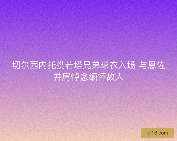 切尔西内托携若塔兄弟球衣入场 与恩佐并肩悼念缅怀故人