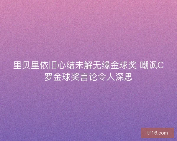 里贝里依旧心结未解无缘金球奖 嘲讽C罗金球奖言论令人深思