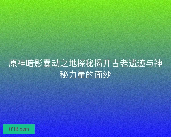 原神暗影蠢动之地探秘揭开古老遗迹与神秘力量的面纱 原神暗影蠢动之地探秘揭开古老遗迹与神秘力量的面纱