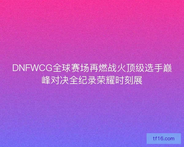 DNFWCG全球赛场再燃战火顶级选手巅峰对决全纪录荣耀时刻展 DNFWCG全球赛场再燃战火顶级选手巅峰对决全纪录荣耀时刻展