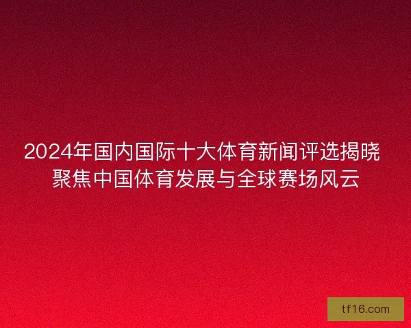 2024年国内国际十大体育新闻评选揭晓 聚焦中国体育发展与全球赛场风云