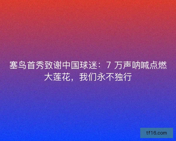 塞鸟首秀致谢中国球迷：7 万声呐喊点燃大莲花，我们永不独行