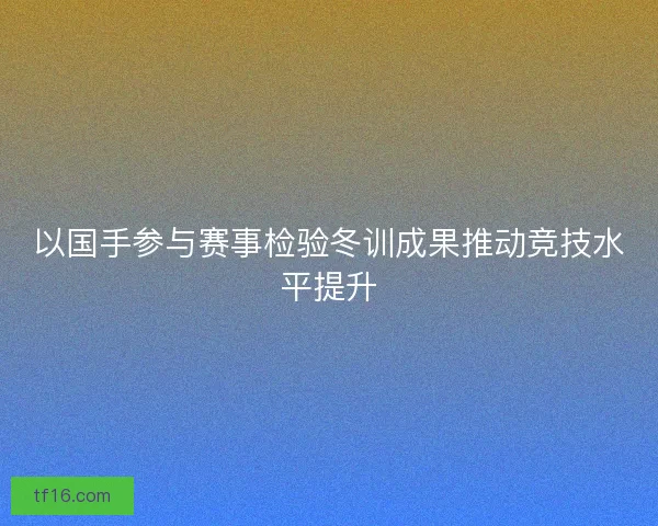 以国手参与赛事检验冬训成果推动竞技水平提升