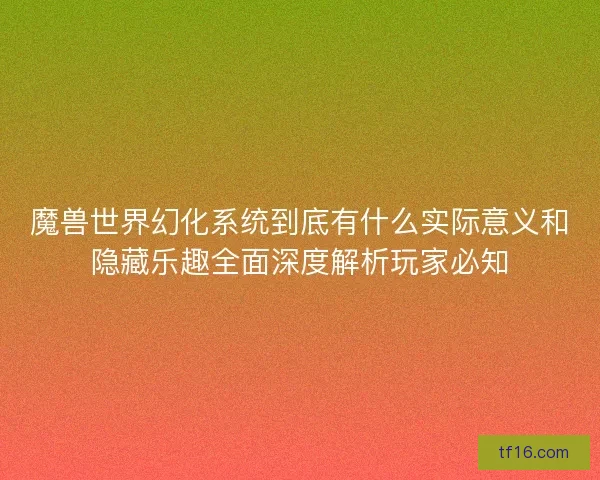 魔兽世界幻化系统到底有什么实际意义和隐藏乐趣全面深度解析玩家必知