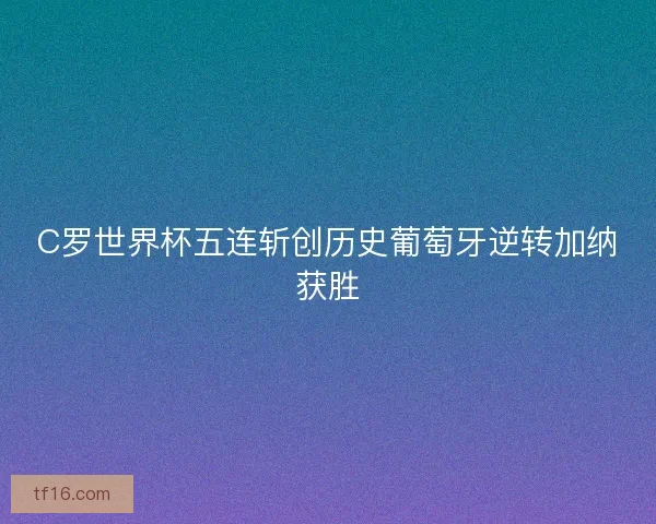 C罗世界杯五连斩创历史葡萄牙逆转加纳获胜