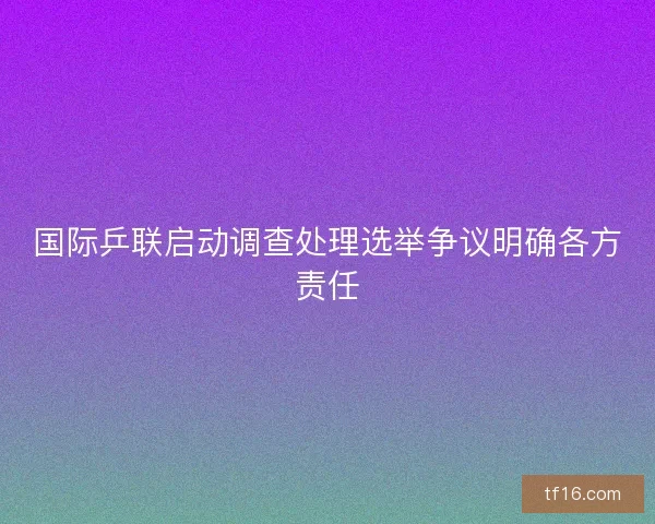 国际乒联启动调查处理选举争议明确各方责任