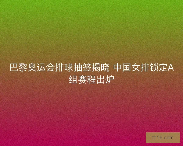 巴黎奥运会排球抽签揭晓 中国女排锁定A组赛程出炉