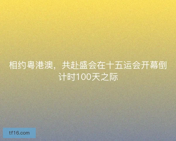 相约粤港澳，共赴盛会在十五运会开幕倒计时100天之际