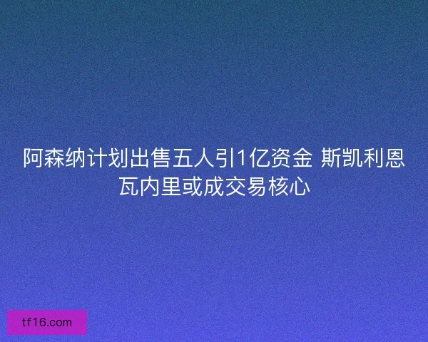 阿森纳计划出售五人引1亿资金 斯凯利恩瓦内里或成交易核心