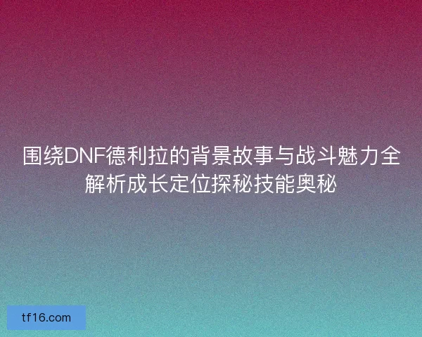 围绕DNF德利拉的背景故事与战斗魅力全解析成长定位探秘技能奥秘