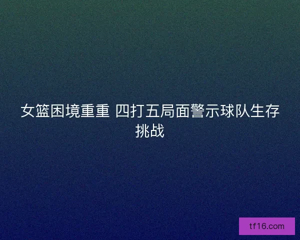 女篮困境重重 四打五局面警示球队生存挑战