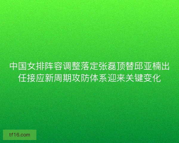 中国女排阵容调整落定张磊顶替邱亚楠出任接应新周期攻防体系迎来关键变化