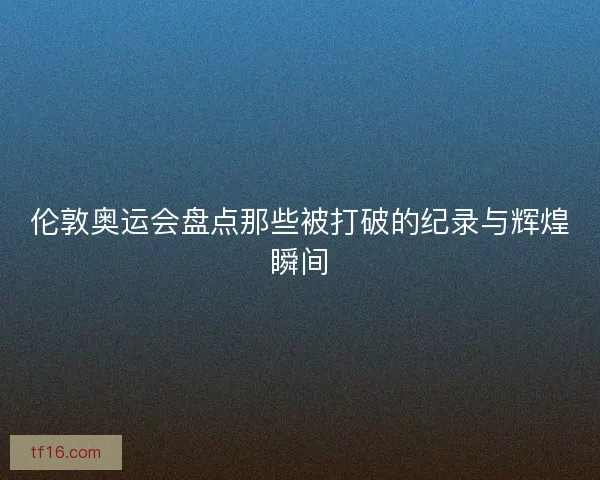 伦敦奥运会盘点那些被打破的纪录与辉煌瞬间