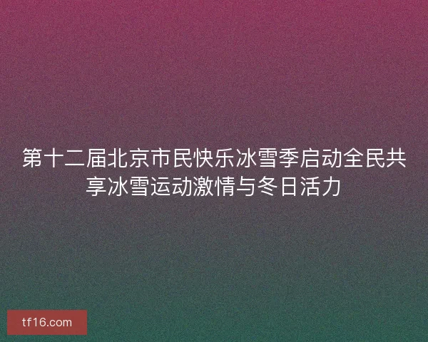 第十二届北京市民快乐冰雪季启动全民共享冰雪运动激情与冬日活力