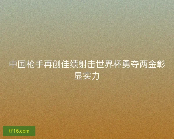 中国枪手再创佳绩射击世界杯勇夺两金彰显实力