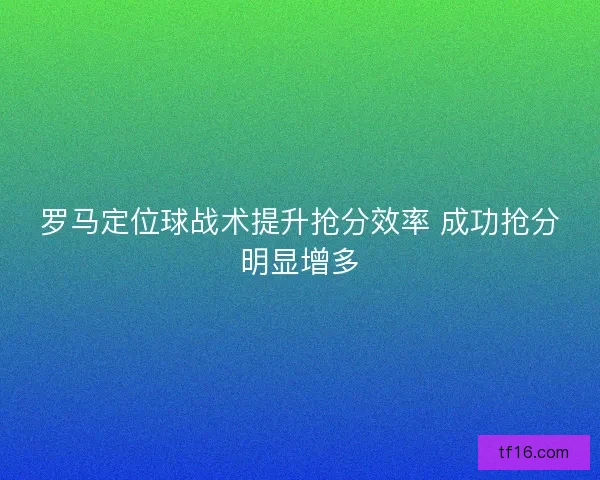 罗马定位球战术提升抢分效率 成功抢分明显增多