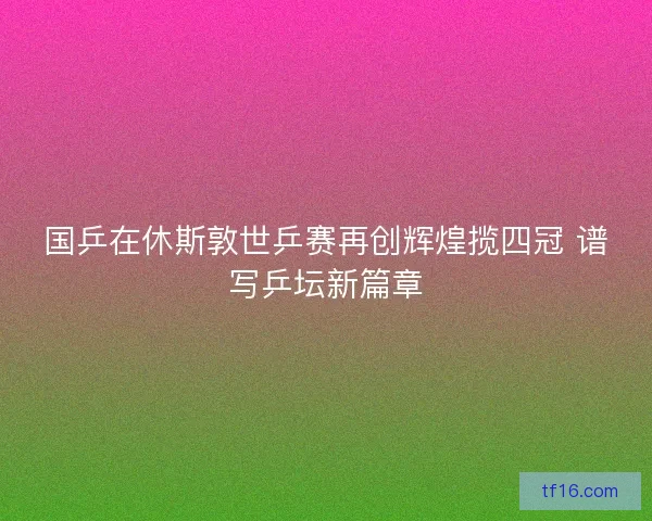 国乒在休斯敦世乒赛再创辉煌揽四冠 谱写乒坛新篇章
