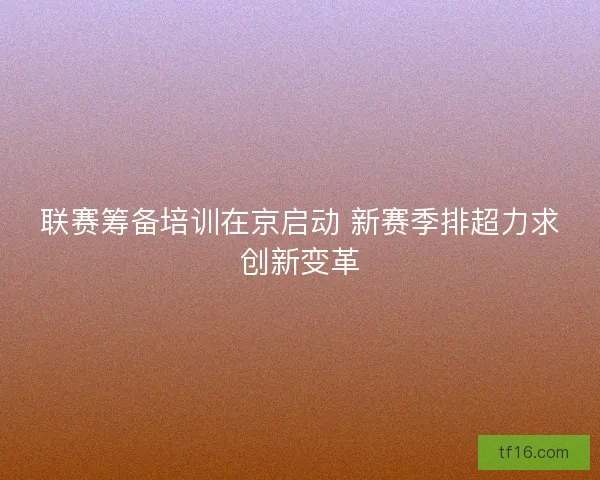 联赛筹备培训在京启动 新赛季排超力求创新变革 联赛筹备培训在京启动 新赛季排超力求创新变革