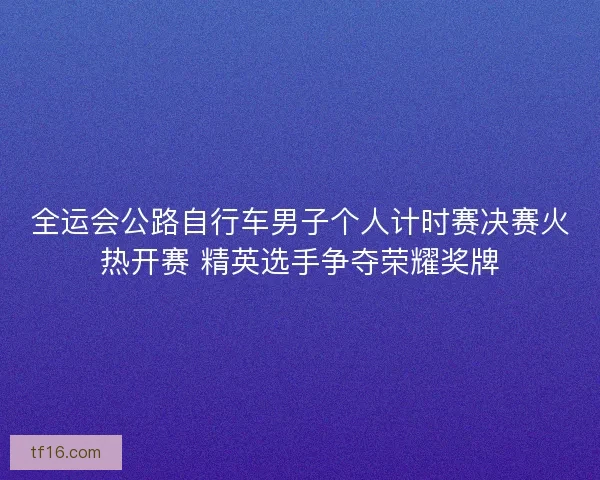 全运会公路自行车男子个人计时赛决赛火热开赛 精英选手争夺荣耀奖牌 全运会公路自行车男子个人计时赛决赛火热开赛 精英选手争夺荣耀奖牌