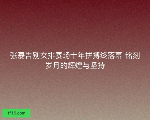 张磊告别女排赛场十年拼搏终落幕 铭刻岁月的辉煌与坚持