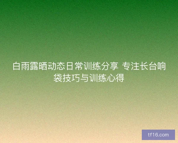 白雨露晒动态日常训练分享 专注长台响袋技巧与训练心得 白雨露晒动态日常训练分享 专注长台响袋技巧与训练心得