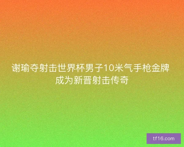 谢瑜夺射击世界杯男子10米气手枪金牌 成为新晋射击传奇