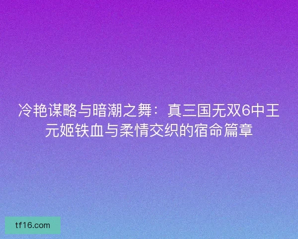 冷艳谋略与暗潮之舞：真三国无双6中王元姬铁血与柔情交织的宿命篇章
